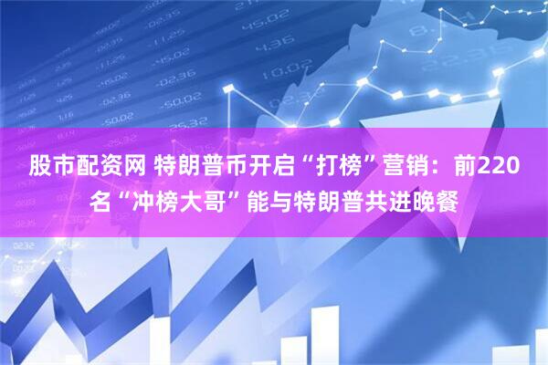 股市配资网 特朗普币开启“打榜”营销：前220名“冲榜大哥”能与特朗普共进晚餐