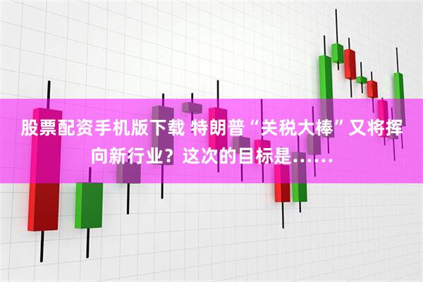 股票配资手机版下载 特朗普“关税大棒”又将挥向新行业？这次的目标是……
