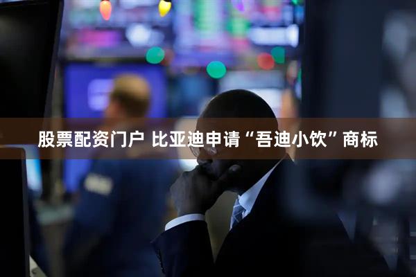 股票配资门户 比亚迪申请“吾迪小饮”商标