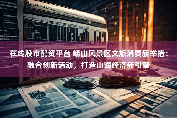 在线股市配资平台 崂山风景区文旅消费新举措：融合创新活动，打造山海经济新引擎