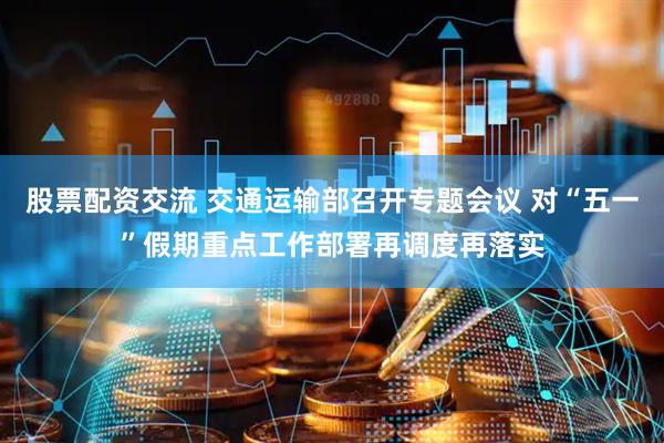 股票配资交流 交通运输部召开专题会议 对“五一”假期重点工作部署再调度再落实