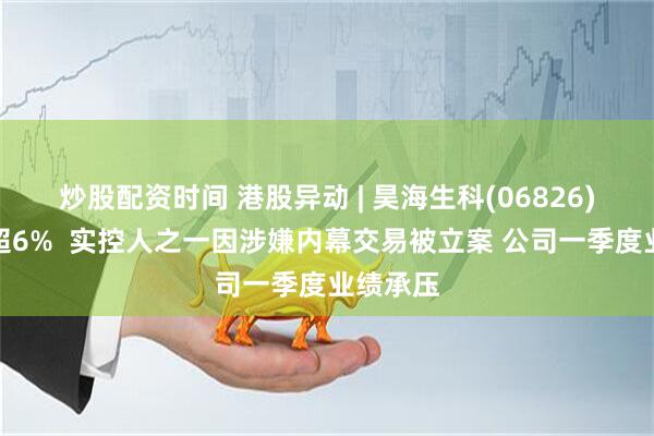 炒股配资时间 港股异动 | 昊海生科(06826)早盘跌超6%  实控人之一因涉嫌内幕交易被立案 公司一季度业绩承压