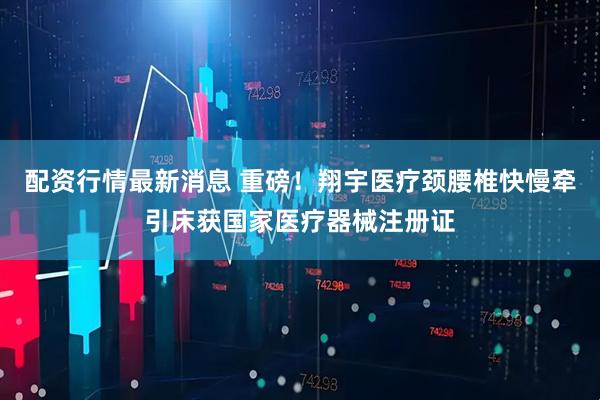 配资行情最新消息 重磅！翔宇医疗颈腰椎快慢牵引床获国家医疗器械注册证