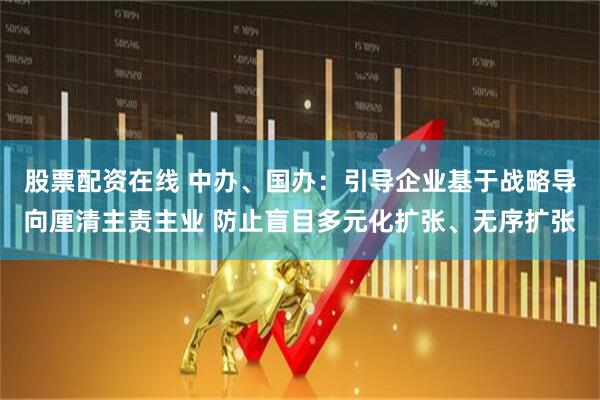股票配资在线 中办、国办：引导企业基于战略导向厘清主责主业 防止盲目多元化扩张、无序扩张