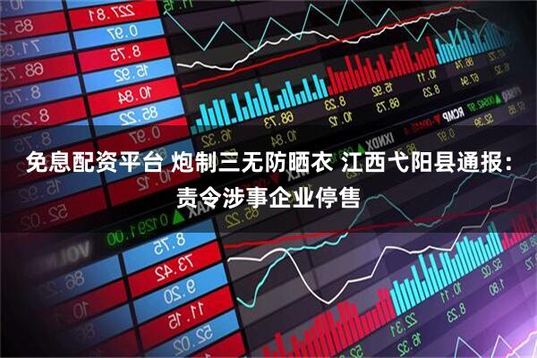 免息配资平台 炮制三无防晒衣 江西弋阳县通报：责令涉事企业停售