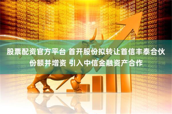 股票配资官方平台 首开股份拟转让首信丰泰合伙份额并增资 引入中信金融资产合作