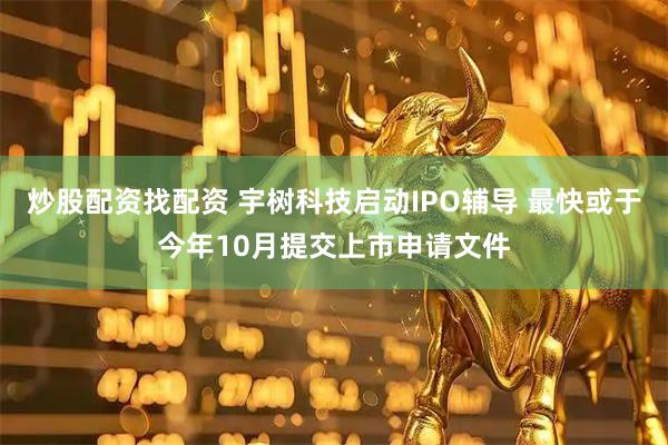 炒股配资找配资 宇树科技启动IPO辅导 最快或于今年10月提交上市申请文件