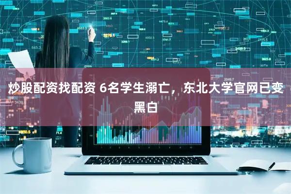 炒股配资找配资 6名学生溺亡，东北大学官网已变黑白