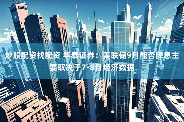 炒股配资找配资 华泰证券：美联储9月能否降息主要取决于7-8月经济数据