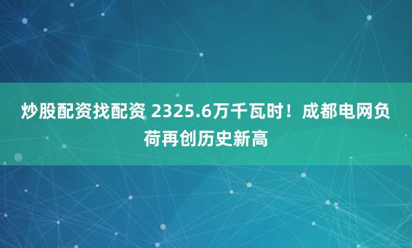 炒股配资找配资 2325.6万千瓦时！成都电网负荷再创历史新高