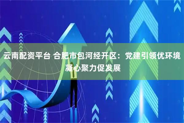 云南配资平台 合肥市包河经开区：党建引领优环境 凝心聚力促发展