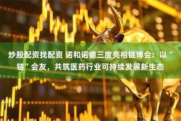 炒股配资找配资 诺和诺德三度亮相链博会：以“链”会友，共筑医药行业可持续发展新生态