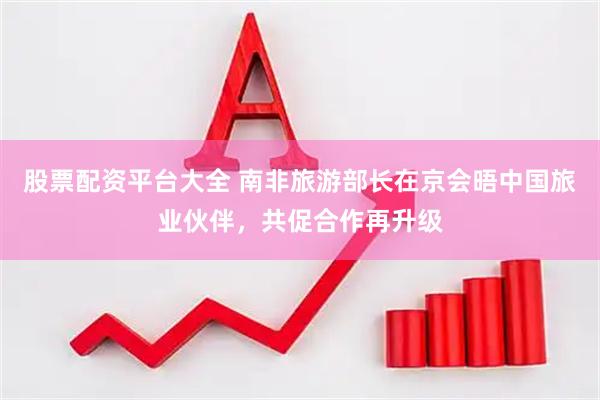 股票配资平台大全 南非旅游部长在京会晤中国旅业伙伴，共促合作再升级