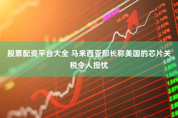 股票配资平台大全 马来西亚部长称美国的芯片关税令人担忧