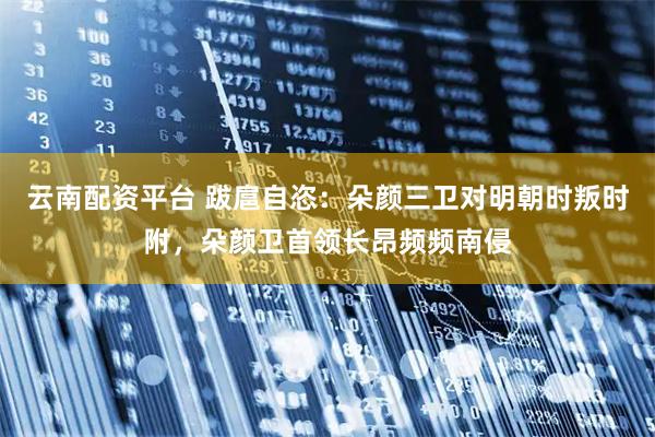 云南配资平台 跋扈自恣：朵颜三卫对明朝时叛时附，朵颜卫首领长昂频频南侵