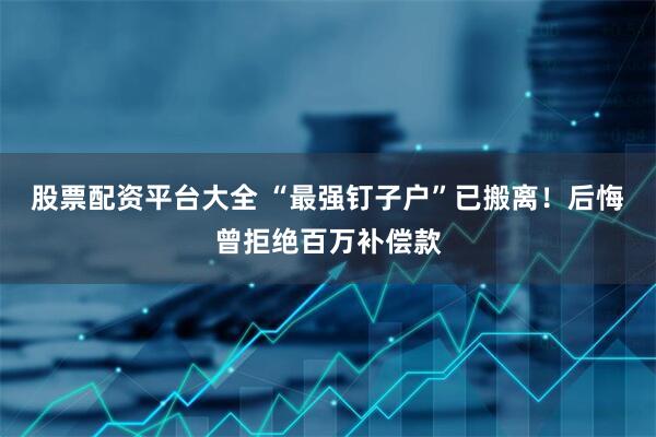 股票配资平台大全 “最强钉子户”已搬离！后悔曾拒绝百万补偿款