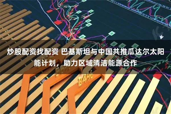 炒股配资找配资 巴基斯坦与中国共推瓜达尔太阳能计划，助力区域清洁能源合作