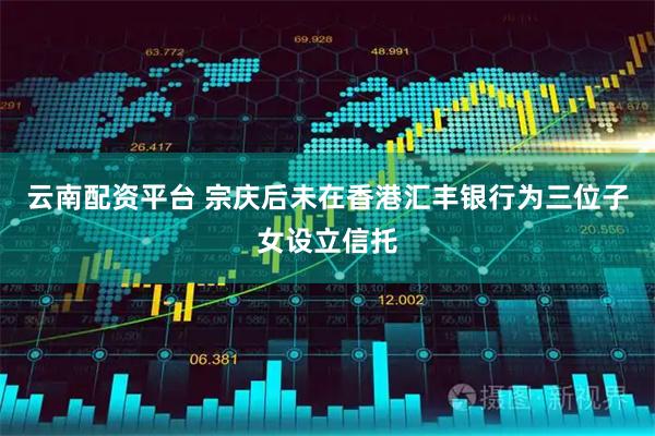 云南配资平台 宗庆后未在香港汇丰银行为三位子女设立信托