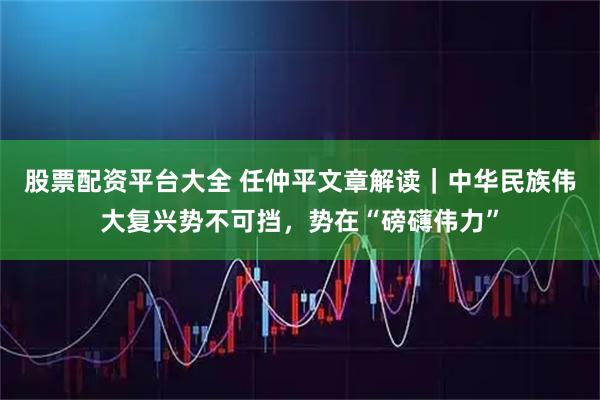 股票配资平台大全 任仲平文章解读｜中华民族伟大复兴势不可挡，势在“磅礴伟力”