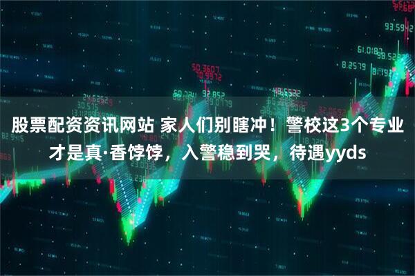 股票配资资讯网站 家人们别瞎冲！警校这3个专业才是真·香饽饽，入警稳到哭，待遇yyds