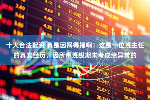 十大合法配资 真是因祸得福啊！这是一位班主任的真实经历，因所带班级期末考成绩异常的