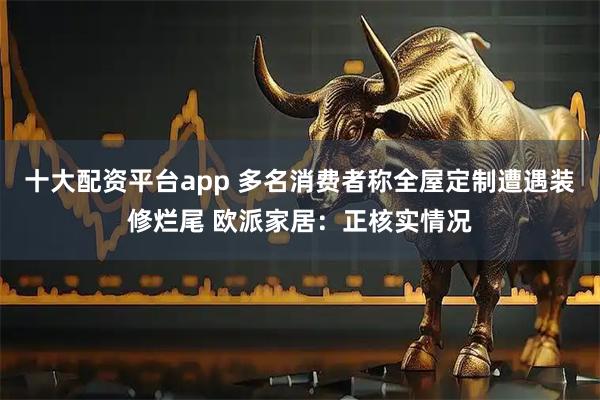 十大配资平台app 多名消费者称全屋定制遭遇装修烂尾 欧派家居：正核实情况